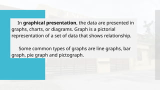 In graphical presentation, the data are presented in
graphs, charts, or diagrams. Graph is a pictorial
representation of a set of data that shows relationship.
Some common types of graphs are line graphs, bar
graph, pie graph and pictograph.
 