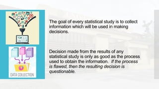The goal of every statistical study is to collect
information which will be used in making
decisions.
Decision made from the results of any
statistical study is only as good as the process
used to obtain the information. If the process
is flawed, then the resulting decision is
questionable.
 