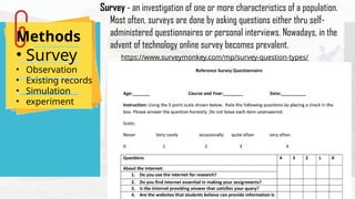 Methods
• Survey
• Observation
• Existing records
• Simulation
• experiment
Survey - an investigation of one or more characteristics of a population.
Most often, surveys are done by asking questions either thru self-
administered questionnaires or personal interviews. Nowadays, in the
advent of technology online survey becomes prevalent.
https://www.surveymonkey.com/mp/survey-question-types/
 