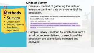 Kinds of Survey
a.Census – method of gathering the facts of
interest or pertinent data on every unit of the
population.
b.Sample Survey – method by which data from a
small but representative cross-section of the
population are scientifically collected and
analyzed.
Methods
• Survey
• Observation
• Existing records
• Simulation
• experiment
 