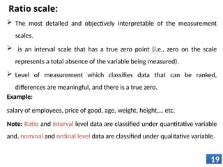 Ratio scale:
 The most detailed and objectively interpretable of the measurement
scales.
 is an interval scale that has a true zero point (i.e., zero on the scale
represents a total absence of the variable being measured).
 Level of measurement which classifies data that can be ranked,
differences are meaningful, and there is a true zero.
Example:
salary of employees, price of good, age, weight, height,… etc.
Note: Ratio and interval level data are classified under quantitative variable
and, nominal and ordinal level data are classified under qualitative variable.
19
 