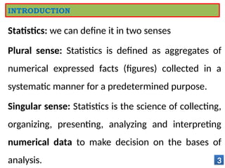 Statistics: we can define it in two senses
Plural sense: Statistics is defined as aggregates of
numerical expressed facts (figures) collected in a
systematic manner for a predetermined purpose.
Singular sense: Statistics is the science of collecting,
organizing, presenting, analyzing and interpreting
numerical data to make decision on the bases of
analysis. 3
INTRODUCTION
 