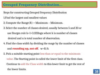 Steps for constructing Grouped frequency Distribution
1.Find the largest and smallest values
2. Compute the Range(R) = Maximum – Minimum.
3. Select the number of classes desired, usually between 5 and 20 or
use Sturges rule k=1+3.322logn where k is number of classes
desired and n is total number of observation.
4. Find the class width by dividing the range by the number of classes
and rounding up, not off. w=R/k
5. Pick a suitable starting point less than or equal to the minimum
value. The Starting point is called the lower limit of the first class.
Continue to add the Class width to this lower limit to get the rest of
the lower limits.
38
Grouped Frequency Distribution…
 