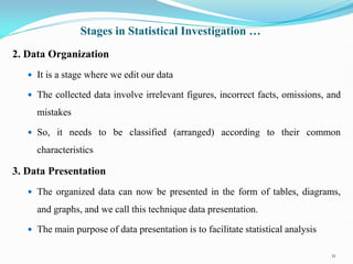 Stages in Statistical Investigation …
2. Data Organization
 It is a stage where we edit our data
 The collected data involve irrelevant figures, incorrect facts, omissions, and
mistakes
 So, it needs to be classified (arranged) according to their common
characteristics
3. Data Presentation
 The organized data can now be presented in the form of tables, diagrams,
and graphs, and we call this technique data presentation.
 The main purpose of data presentation is to facilitate statistical analysis
11
 
