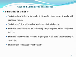Uses and Limitations of Statistics …
 Limitations of Statistics
 Statistics doesn‟t deal with single (individual) values; rather it deals with
aggregate values.
 Statistics can‟t deal with qualitative characteristics indirectly.
 Statistical conclusions are not universally true; it depends on the sample that
we take.
 Statistical interpretations require a high degree of skill and understanding of
the subject
 Statistics can be misused by individuals.
14
 