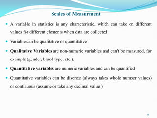 Scales of Measurment
 A variable in statistics is any characteristic, which can take on different
values for different elements when data are collected
 Variable can be qualitative or quantitative
 Qualitative Variables are non-numeric variables and can't be measured, for
example (gender, blood type, etc.).
 Quantitative variables are numeric variables and can be quantified
 Quantitative variables can be discrete (always takes whole number values)
or continuous (assume or take any decimal value )
15
 