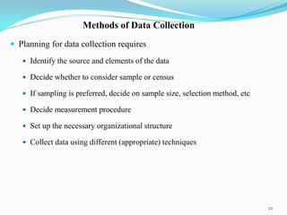 Methods of Data Collection
 Planning for data collection requires
 Identify the source and elements of the data
 Decide whether to consider sample or census
 If sampling is preferred, decide on sample size, selection method, etc
 Decide measurement procedure
 Set up the necessary organizational structure
 Collect data using different (appropriate) techniques
22
 