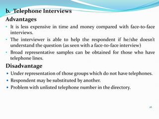 b. Telephone Interviews
Advantages
• It is less expensive in time and money compared with face-to-face
interviews.
• The interviewer is able to help the respondent if he/she doesn’t
understand the question (as seen with a face-to-face interview)
• Broad representative samples can be obtained for those who have
telephone lines.
Disadvantage
 Under representation of those groups which do not have telephones.
 Respondent may be substituted by another.
 Problem with unlisted telephone number in the directory.
26
 