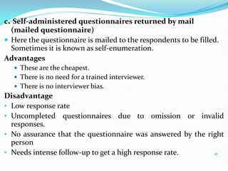 27
c. Self-administered questionnaires returned by mail
(mailed questionnaire)
 Here the questionnaire is mailed to the respondents to be filled.
Sometimes it is known as self-enumeration.
Advantages
 These are the cheapest.
 There is no need for a trained interviewer.
 There is no interviewer bias.
Disadvantage
• Low response rate
• Uncompleted questionnaires due to omission or invalid
responses.
• No assurance that the questionnaire was answered by the right
person
• Needs intense follow-up to get a high response rate.
 