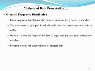 Methods of Data Presentation …
 Grouped Frequency Distribution
 It is a frequency distribution when several numbers are grouped in one class
 The data must be grouped in which each class has more than one unit in
width.
 We use it when the range of the data is large, and for data from continuous
variables.
 Sometimes used for large volumes of discrete data
37
 