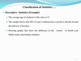 Classification of Statistics …
 Descriptive Statistics (Example)
 The average age of students in this class is 21.
 The sample shows that 40% of year I students have a positive attitude toward
the delivery of lectures.
 Drawing graphs that show the difference in the „scores‟ of fourth year
Maths males and females students.
4
 