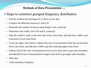 Methods of Data Presentation …
 Steps to construct grouped frequency distribution
 Find the smallest (S) and largest (L) values in your data
 Compute the difference between L and S, R
 Determine the number of classes using Sturge‟s rule, round up!
 Determine class width, ratio of R and K, round up!
 Take the smallest value as the first class lower class limit, and add class width to get
consecutive lower class limits
 To get the upper class limit to subtract the unit of measurement from the second class
lower class limit, and add class width to get the remaining upper-class limits
 Subtract half of the unit of measurement from lower class limit to get class boundary,
and add half of unit of measurement to upper class limit to get upper class boundary
 Tally data
 Find cumulative frequency
41
 