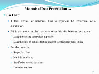 Methods of Data Presentation …
 Bar Chart
 It Uses vertical or horizontal bins to represent the frequencies of a
distribution.
 While we draw a bar chart, we have to consider the following two points.
 Make the bars the same width as possible
 Make the units on the axis that are used for the frequency equal in size
 Bar charts can be
 Simple bar chart,
 Multiple bar charts,
 Stratified or stacked bar chart
 Deviation bar chart
50
 
