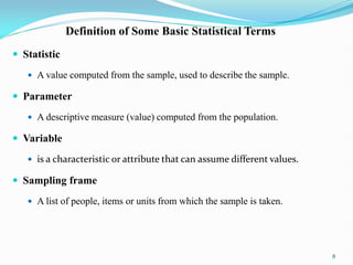 Definition of Some Basic Statistical Terms
 Statistic
 A value computed from the sample, used to describe the sample.
 Parameter
 A descriptive measure (value) computed from the population.
 Variable
 is a characteristic or attribute that can assume different values.
 Sampling frame
 A list of people, items or units from which the sample is taken.
8
 