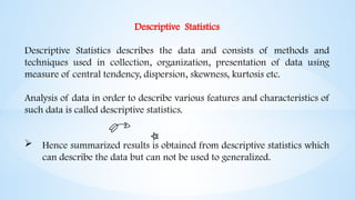 Descriptive Statistics
Descriptive Statistics describes the data and consists of methods and
techniques used in collection, organization, presentation of data using
measure of central tendency, dispersion, skewness, kurtosis etc.
Analysis of data in order to describe various features and characteristics of
such data is called descriptive statistics.
 Hence summarized results is obtained from descriptive statistics which
can describe the data but can not be used to generalized.
 