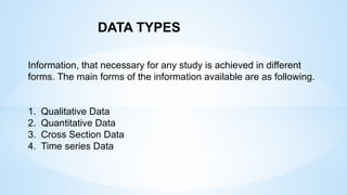 Information, that necessary for any study is achieved in different
forms. The main forms of the information available are as following.
1. Qualitative Data
2. Quantitative Data
3. Cross Section Data
4. Time series Data
DATA TYPES
 