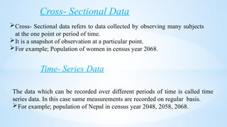 Cross- Sectional Data
Cross- Sectional data refers to data collected by observing many subjects
at the one point or period of time.
It is a snapshot of observation at a particular point.
For example; Population of women in census year 2068.
Time- Series Data
The data which can be recorded over different periods of time is called time
series data. In this case same measurements are recorded on regular basis.
For example; population of Nepal in census year 2048, 2058, 2068.
 