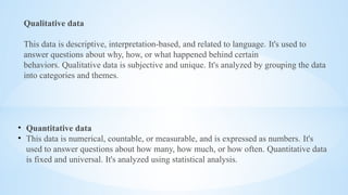 Qualitative data
This data is descriptive, interpretation-based, and related to language. It's used to
answer questions about why, how, or what happened behind certain
behaviors. Qualitative data is subjective and unique. It's analyzed by grouping the data
into categories and themes.
• Quantitative data
• This data is numerical, countable, or measurable, and is expressed as numbers. It's
used to answer questions about how many, how much, or how often. Quantitative data
is fixed and universal. It's analyzed using statistical analysis.
 