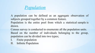Population
A population can be defined as an aggregate observation of
subjects grouped together by a common feature.
Population is the entire pool from which a statistical sample is
drawn.
Census survey is conducted to enumerate all the population units.
Based on the number of individuals belonging to the group,
population can be divided into two types;
I. Finite population
II. Infinite Population
 