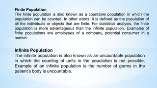 Finite Population
The finite population is also known as a countable population in which the
population can be counted. In other words, it is defined as the population of
all the individuals or objects that are finite. For statistical analysis, the finite
population is more advantageous than the infinite population. Examples of
finite populations are employees of a company, potential consumer in a
market.
Infinite Population
The infinite population is also known as an uncountable population
in which the counting of units in the population is not possible.
Example of an infinite population is the number of germs in the
patient’s body is uncountable.
 