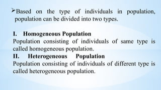 Based on the type of individuals in population,
population can be divided into two types.
I. Homogeneous Population
Population consisting of individuals of same type is
called homogeneous population.
II. Heterogeneous Population
Population consisting of individuals of different type is
called heterogeneous population.
 