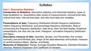 Syllabus
Unit 1: Descriptive Statistics
Introduction to Statistics: descriptive statistics and inferential statistics; types of
Data-Qualitative vs. Quantitative data, levels of measurements- nominal level data,
ordinal level data, interval level data, and ratio level data and variables.
Presentations of data: Frequency Distribution-Simple frequency distribution,
relative frequency distribution, and percentage frequency distribution; Rule of
constructing the frequency distribution, data array, stem and leaf display; Graphical
presentations; bar char and pie chart, histogram, cumulative frequency distribution
and Ogive.
Descriptive measure of data: Quartiles, Deciles, and Percentiles; five number
summary, box-and-Whisker plot, shape of the data-skewness and kurtosis; measure
of central tendency-Mean, Median, and Mode;
Measures of dispersion: Range, Average Deviation Measures, Standard Deviation,
Variance, Relative Dispersion and Coefficient of Variation.
 