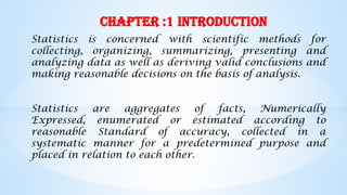 Chapter :1 Introduction
Statistics is concerned with scientific methods for
collecting, organizing, summarizing, presenting and
analyzing data as well as deriving valid conclusions and
making reasonable decisions on the basis of analysis.
Statistics are aggregates of facts, Numerically
Expressed, enumerated or estimated according to
reasonable Standard of accuracy, collected in a
systematic manner for a predetermined purpose and
placed in relation to each other.
 