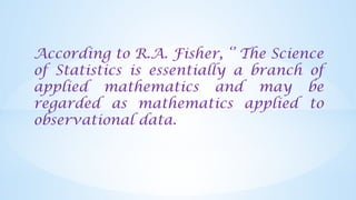 According to R.A. Fisher, ‘’ The Science
of Statistics is essentially a branch of
applied mathematics and may be
regarded as mathematics applied to
observational data.
 