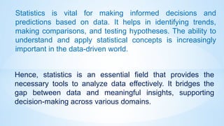 Hence, statistics is an essential field that provides the
necessary tools to analyze data effectively. It bridges the
gap between data and meaningful insights, supporting
decision-making across various domains.
Statistics is vital for making informed decisions and
predictions based on data. It helps in identifying trends,
making comparisons, and testing hypotheses. The ability to
understand and apply statistical concepts is increasingly
important in the data-driven world.
 