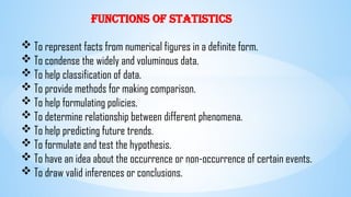 Functions of Statistics
 To represent facts from numerical figures in a definite form.
 To condense the widely and voluminous data.
 To help classification of data.
 To provide methods for making comparison.
 To help formulating policies.
 To determine relationship between different phenomena.
 To help predicting future trends.
 To formulate and test the hypothesis.
 To have an idea about the occurrence or non-occurrence of certain events.
 To draw valid inferences or conclusions.
 