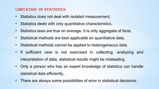Limitation of statistics
• Statistics does not deal with isolated measurement.
• Statistics deals with only quantitative characteristics.
• Statistics laws are true on average. It is only aggregate of facts.
• Statistical methods are best applicable on quantitative data.
• Statistical methods cannot be applied to heterogeneous data.
• If sufficient care is not exercised in collecting, analyzing and
interpretation of data, statistical results might be misleading.
• Only a person who has an expert knowledge of statistics can handle
statistical data efficiently.
• There are always some possibilities of error in statistical decisions.
 