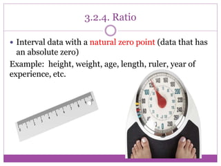 3.2.4. Ratio
 Interval data with a natural zero point (data that has
an absolute zero)
Example: height, weight, age, length, ruler, year of
experience, etc.
 