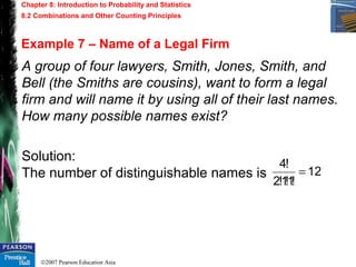©2007 Pearson Education Asia
Chapter 8: Introduction to Probability and Statistics
8.2 Combinations and Other Counting Principles
Example 7 – Name of a Legal Firm
A group of four lawyers, Smith, Jones, Smith, and
Bell (the Smiths are cousins), want to form a legal
firm and will name it by using all of their last names.
How many possible names exist?
Solution:
The number of distinguishable names is 12
!1!1!2
!4
=
 