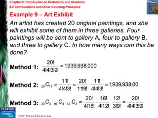 ©2007 Pearson Education Asia
Chapter 8: Introduction to Probability and Statistics
8.2 Combinations and Other Counting Principles
Example 9 – Art Exhibit
An artist has created 20 original paintings, and she
will exhibit some of them in three galleries. Four
paintings will be sent to gallery A, four to gallery B,
and three to gallery C. In how many ways can this be
done?
Method 1:
Method 2:
Method 3:
000,938,939,1
!9!3!4!4
!20
=
00,938,939,1
!3!4!4
!11
!9!11
!20
!3!4!4
!11
1120 =⋅==C
!9!3!4!4
!20
!9!3
!12
!12!4
!16
!16!4
!20
312416420 =⋅⋅=⋅⋅ CCC
 