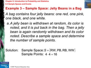 ©2007 Pearson Education Asia
Chapter 8: Introduction to Probability and Statistics
8.3 Sample Spaces and Events
Example 3 – Sample Space: Jelly Beans in a Bag
A bag contains four jelly beans: one red, one pink,
one black, and one white.
a.A jelly bean is withdrawn at random, its color is
noted, and it is put back in the bag. Then a jelly
bean is again randomly withdrawn and its color
noted. Describe a sample space and determine
the number of sample points.
Solution: Sample Space:
Sample Points:
{ }WWRB,PB,RW,=S
1644 =⋅
 