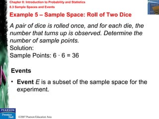 ©2007 Pearson Education Asia
Chapter 8: Introduction to Probability and Statistics
8.3 Sample Spaces and Events
Example 5 – Sample Space: Roll of Two Dice
A pair of dice is rolled once, and for each die, the
number that turns up is observed. Determine the
number of sample points.
Solution:
Sample Points: 6 · 6 = 36
Events
• Event E is a subset of the sample space for the
experiment.
 