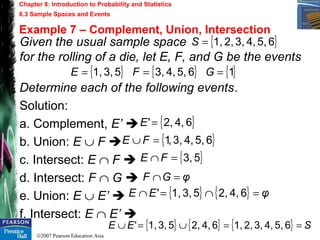 ©2007 Pearson Education Asia
Chapter 8: Introduction to Probability and Statistics
8.3 Sample Spaces and Events
Example 7 – Complement, Union, Intersection
Given the usual sample space
for the rolling of a die, let E, F, and G be the events
Determine each of the following events.
Solution:
a. Complement, E’ 
b. Union: E ∪ F 
c. Intersect: E ∩ F 
d. Intersect: F ∩ G 
e. Union: E ∪ E’ 
f. Intersect: E ∩ E’ 
{ }65,4,3,2,1,=S
{ } { } { }165,4,3,53,1, === GFE
{ }64,2,'=E
{ }65,4,3,,1=∪ FE
{ }53,=∩ FE
φGF =∩
{ } { } { } SEE ==∪=∪ 65,4,3,2,1,64,2,53,1,'
{ } { } φEE =∩=∩ 64,2,53,1,'
 