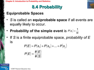 ©2007 Pearson Education Asia
Chapter 8: Introduction to Probability and Statistics
8.4 Probability8.4 Probability
Equiprobable Spaces
• S is called an equiprobable space if all events are
equally likely to occur.
• Probability of the simple event is
• If S is a finite equiprobable space, probability of E
is
( )
N
sP i
1
=
( ) ( ) ( ) ( )jsPsPsPEP +++= ...21
( ) ( )
( )S
E
EP
#
#
=
 