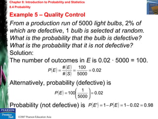 ©2007 Pearson Education Asia
Chapter 8: Introduction to Probability and Statistics
8.4 Probability
Example 5 – Quality Control
From a production run of 5000 light bulbs, 2% of
which are defective, 1 bulb is selected at random.
What is the probability that the bulb is defective?
What is the probability that it is not defective?
Solution:
The number of outcomes in E is 0.02 · 5000 = 100.
Alternatively, probability (defective) is
Probability (not defective) is
( ) ( )
( )
02.0
5000
100
#
#
===
S
E
EP
( ) 02.0
5000
1
100 =





=EP
( ) ( ) 98.002.011' =−=−= EPEP
 