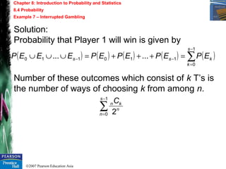 ©2007 Pearson Education Asia
Chapter 8: Introduction to Probability and Statistics
8.4 Probability
Example 7 – Interrupted Gambling
Solution:
Probability that Player 1 will win is given by
Number of these outcomes which consist of k T’s is
the number of ways of choosing k from among n.
( ) ( ) ( ) ( ) ( )∑
−
=
−− =+++=∪∪∪
1
0
110110 ......
s
k
kss EPEPEPEPEEEP
∑
−
=
1
0 2
s
n
n
knC
 