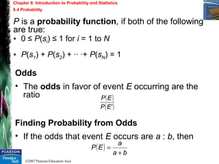 ©2007 Pearson Education Asia
Chapter 8: Introduction to Probability and Statistics
8.4 Probability
P is a probability function, if both of the following
are true:
Odds
• The odds in favor of event E occurring are the
ratio
Finding Probability from Odds
• If the odds that event E occurs are a : b, then
( )
( )'EP
EP
( )
ba
a
EP
+
=
• 0 ≤ P(si) ≤ 1 for i = 1 to N
• P(s1) + P(s2) + ·· ·+ P(sN) = 1
 