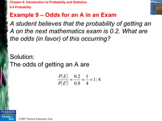 ©2007 Pearson Education Asia
Chapter 8: Introduction to Probability and Statistics
8.4 Probability
Example 9 – Odds for an A in an Exam
A student believes that the probability of getting an
A on the next mathematics exam is 0.2. What are
the odds (in favor) of this occurring?
Solution:
The odds of getting an A are
( )
( )
4:1
4
1
8.0
2.0
'
===
EP
EP
 