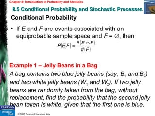 ©2007 Pearson Education Asia
Chapter 8: Introduction to Probability and Statistics
8.5 Conditional Probability and Stochastic Processes8.5 Conditional Probability and Stochastic Processes
Example 1 – Jelly Beans in a Bag
Conditional Probability
• If E and F are events associated with an
equiprobable sample space and F = , then∅
( ) ( )
( )F
FE
FEP
#
# ∩
=
A bag contains two blue jelly beans (say, B1 and B2)
and two white jelly beans (W1 and W2). If two jelly
beans are randomly taken from the bag, without
replacement, find the probability that the second jelly
bean taken is white, given that the first one is blue.
 