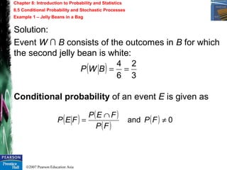 ©2007 Pearson Education Asia
Chapter 8: Introduction to Probability and Statistics
8.5 Conditional Probability and Stochastic Processes
Example 1 – Jelly Beans in a Bag
Solution:
Event W ∩ B consists of the outcomes in B for which
the second jelly bean is white:
( )
3
2
6
4
==BWP
Conditional probability of an event E is given as
( ) ( )
( )
( ) 0and ≠
∩
= FP
FP
FEP
FEP
 