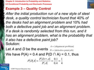 ©2007 Pearson Education Asia
Chapter 8: Introduction to Probability and Statistics
8.5 Conditional Probability and Stochastic Processes
Example 3 – Quality Control
After the initial production run of a new style of steel
desk, a quality control technician found that 40% of
the desks had an alignment problem and 10% had
both a defective paint job and an alignment problem.
If a desk is randomly selected from this run, and it
has an alignment problem, what is the probability that
it also has a defective paint job?
Solution:
Let A and D be the events
We have P(A) = 0.4 and P(D ∩ A) = 0.1, thus
( ) ( )
( ) 4
1
4.0
1.0
==
∩
=
AP
ADP
ADP
 