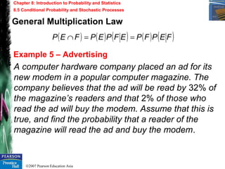 ©2007 Pearson Education Asia
Chapter 8: Introduction to Probability and Statistics
8.5 Conditional Probability and Stochastic Processes
Example 5 – Advertising
A computer hardware company placed an ad for its
new modem in a popular computer magazine. The
company believes that the ad will be read by 32% of
the magazine’s readers and that 2% of those who
read the ad will buy the modem. Assume that this is
true, and find the probability that a reader of the
magazine will read the ad and buy the modem.
General Multiplication Law
( ) ( ) ( ) ( ) ( )FEPFPEFPEPFEP ==∩
 