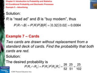 ©2007 Pearson Education Asia
Chapter 8: Introduction to Probability and Statistics
8.5 Conditional Probability and Stochastic Processes
Example 5 – Advertising
Example 7 – Cards
Solution:
R is “read ad” and B is “buy modem”, thus
( ) ( ) ( ) ( )( ) 0064.002.032.0 ===∩ RBPRPBRP
Two cards are drawn without replacement from a
standard deck of cards. Find the probability that both
cards are red.
Solution:
The desired probability is
( ) ( ) ( )
102
25
51
25
52
26
12121 =⋅==∩ RRPRPRRP
 