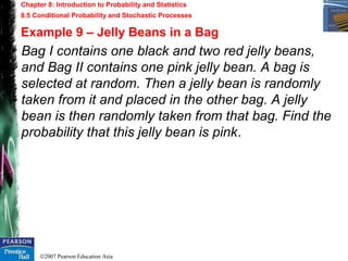 ©2007 Pearson Education Asia
Chapter 8: Introduction to Probability and Statistics
8.5 Conditional Probability and Stochastic Processes
Example 9 – Jelly Beans in a Bag
Bag I contains one black and two red jelly beans,
and Bag II contains one pink jelly bean. A bag is
selected at random. Then a jelly bean is randomly
taken from it and placed in the other bag. A jelly
bean is then randomly taken from that bag. Find the
probability that this jelly bean is pink.
 