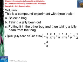 ©2007 Pearson Education Asia
Chapter 8: Introduction to Probability and Statistics
8.5 Conditional Probability and Stochastic Processes
Example 9 – Jelly Beans in a Bag
Solution:
This is a compound experiment with three trials:
a. Select a bag
b. Taking a jelly bean out
c. Putting it in the other bag and then taking a jelly
bean from that bag
( )
8
3
4
1
1
2
1
2
1
3
1
2
1
2
1
3
2
2
1
draw2ndonbeanjellypink
=
⋅⋅+⋅⋅+⋅⋅=P
 