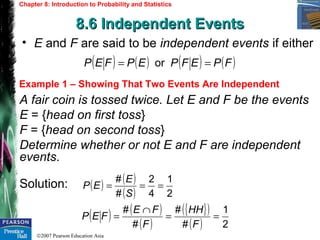 ©2007 Pearson Education Asia
Chapter 8: Introduction to Probability and Statistics
8.6 Independent Events8.6 Independent Events
Example 1 – Showing That Two Events Are Independent
• E and F are said to be independent events if either
A fair coin is tossed twice. Let E and F be the events
E = {head on first toss}
F = {head on second toss}
Determine whether or not E and F are independent
events.
Solution:
( ) ( ) ( ) ( )FPEFPEPFEP == or
( ) ( )
( ) 2
1
4
2
#
#
===
S
E
EP
( ) ( )
( )
{ }( )
( ) 2
1
#
#
#
#
==
∩
=
F
HH
F
FE
FEP
 